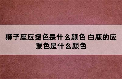 狮子座应援色是什么颜色 白鹿的应援色是什么颜色